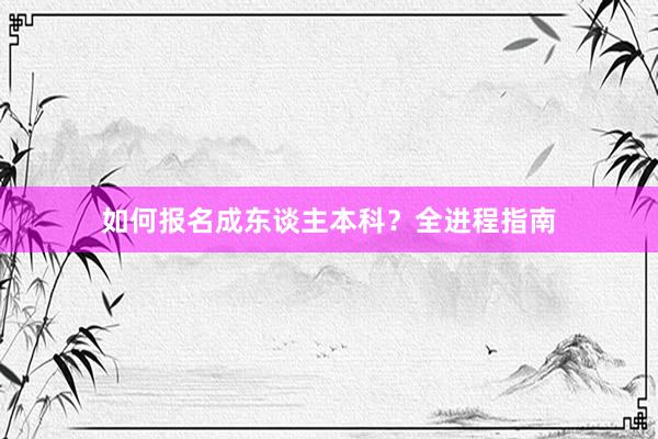如何报名成东谈主本科？全进程指南
