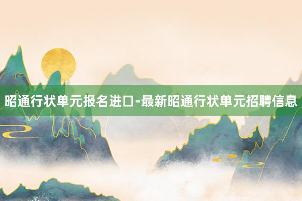 昭通行状单元报名进口-最新昭通行状单元招聘信息
