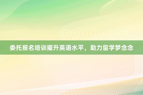 委托报名培训擢升英语水平，助力留学梦念念